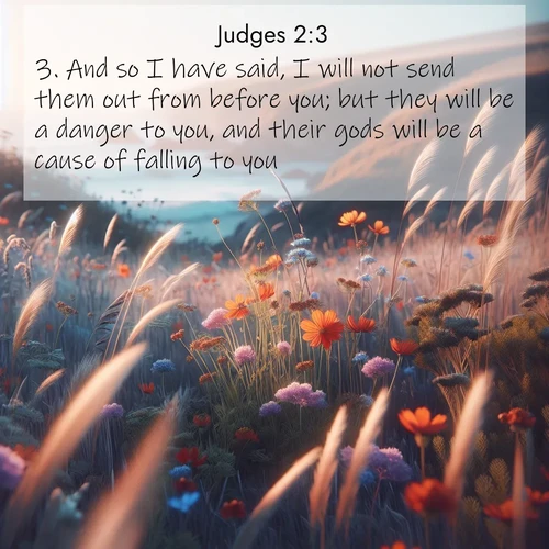 BasicEnglish Judges  ; image nature: image with the bible verse :And so I have said, I will not send them out from before you; but they will be a danger to you, and their gods will be a cause of falling to you. ; Browse beautiful Bible verse images accompanied by peaceful scenes like calm seas, ancient forests, and radiant horizons. Download high-quality, free images featuring verses such as KJV Judges 2:3. Current verse is overlayed with the thematic nature scene : Summer wildflowers wave in the breeze on coastal bluffs. ; 2:3