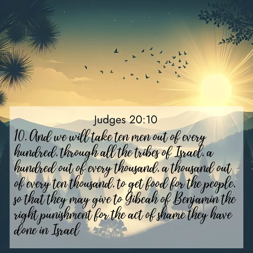 BasicEnglish Judges  ; image nature: image with the bible verse :And we will take ten men out of every hundred, through all the tribes of Israel, a hundred out of every thousand, a thousand out of every ten thousand, to get food for the people, so that they may give to Gibeah of Benjamin the right punishment for the act of shame they have done in Israel. ; Browse a vast collection of Bible verse images featuring awe-inspiring landscapes such as calm lakes, vibrant sunsets, and peaceful fields. Download them for free and enjoy verses like KJV Judges 20:10. Current verse is overlayed with the thematic nature scene : Morning mist reveals hidden valleys. Birdsong heralds the dawn. ; 20:10