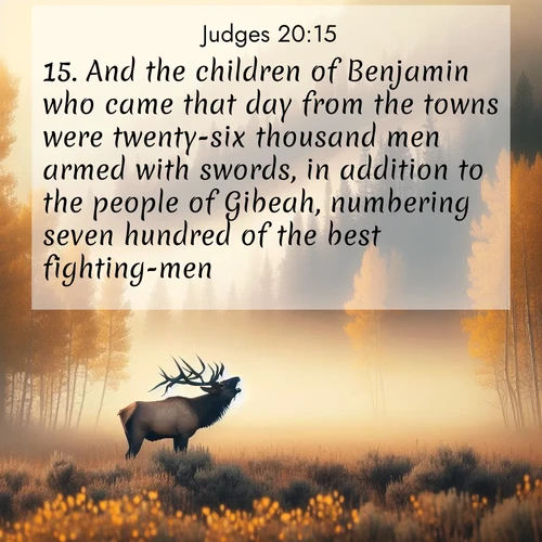 BasicEnglish Judges  ; image nature: image with the bible verse :And the children of Benjamin who came that day from the towns were twenty-six thousand men armed with swords, in addition to the people of Gibeah, numbering seven hundred of the best fighting-men, ; Explore Bible verses combined with serene beach photos, desert dunes, and infinite skies, highlighting God&#039;s majesty in every landscape. Download and share inspiring verses like KJV Judges 20:15. Current verse is overlayed with the thematic nature scene : A bull elk bugles across a misty valley. Aspen leaves quake golden in response. ; 20:15