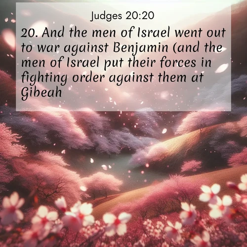 BasicEnglish Judges  ; image nature: image with the bible verse :And the men of Israel went out to war against Benjamin (and the men of Israel put their forces in fighting order against them at Gibeah). ; Discover a rich selection of Bible verse images illustrated by natural landscapes like tranquil beaches, golden fields, and majestic trees. These images aim to capture the peace and beauty of God&#039;s creation, with vibrant colors and varied typography. Download and share inspiring verses like KJV Judges 20:20. Current verse is overlayed with the thematic nature scene : Cherry blossoms blanket the hillside in soft pink snow, swirling through the air like nature&#039;s confetti. ; 20:20