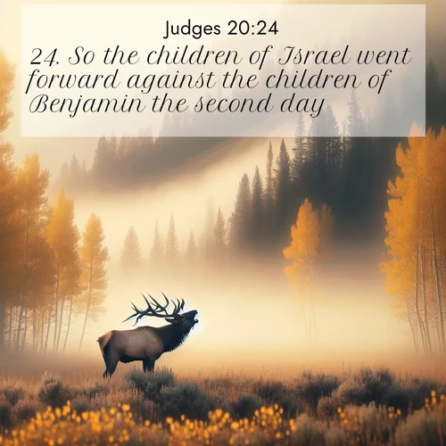 BasicEnglish Judges  ; image nature: image with the bible verse :So the children of Israel went forward against the children of Benjamin the second day. ; Browse Bible images illustrated by desert landscapes, with endless skies, golden dunes, and isolated palm trees. These images evoke the calm and grandeur of God&#039;s creation. Download inspiring verses like KJV Judges 20:24. Current verse is overlayed with the thematic nature scene : A bull elk bugles across a misty valley. Aspen leaves quake golden in response. ; 20:24