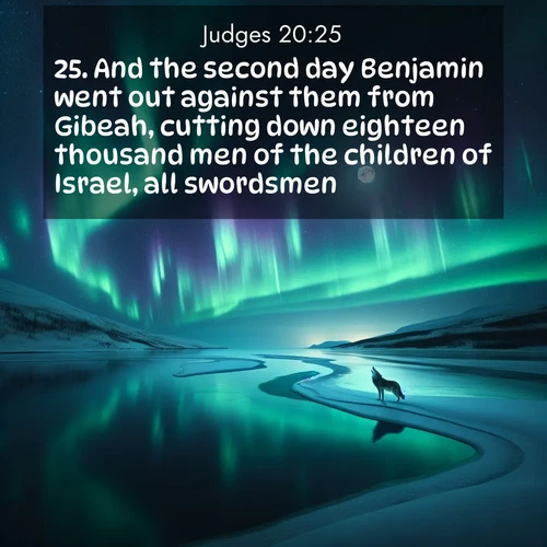 BasicEnglish Judges  ; image nature: image with the bible verse :And the second day Benjamin went out against them from Gibeah, cutting down eighteen thousand men of the children of Israel, all swordsmen. ; Access a vast collection of Bible verse images illustrated with natural landscapes like calm rivers, blooming fields, and bright horizons. These images emphasize the serenity and splendor of God&#039;s creation, accompanied by aesthetic fonts and joyful colors. Download verses like KJV Judges 20:25 and share them. Current verse is overlayed with the thematic nature scene : Northern lights dance across a frozen lake in ribbons of green and purple. A lone wolf howls from the distant shore. ; 20:25