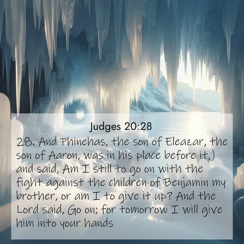 BasicEnglish Judges  ; image nature: image with the bible verse :And Phinehas, the son of Eleazar, the son of Aaron, was in his place before it,) and said, Am I still to go on with the fight against the children of Benjamin my brother, or am I to give it up? And the Lord said, Go on; for tomorrow I will give him into your hands. ; Discover Bible images illustrated by desert landscapes, like sand dunes, majestic rocks, and starry skies. These images symbolize the grandeur and immensity of God&#039;s creation. Download verses like KJV Judges 20:28. Current verse is overlayed with the thematic nature scene : Winter ice forms crystal caves along lake cliffs. ; 20:28