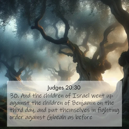 BasicEnglish Judges  ; image nature: image with the bible verse :And the children of Israel went up against the children of Benjamin on the third day, and put themselves in fighting order against Gibeah as before. ; Browse a large collection of Bible verse images with photos showcasing the splendor of nature. Scenes of peaceful rivers, verdant valleys, and radiant skies enhance the inspiring verses. Each image reflects the serenity and joy of God&#039;s creation, with elegant text fonts. Download and share verses such as KJV Judges 20:30. Current verse is overlayed with the thematic nature scene : Mist rolls through an ancient olive grove at dawn. Each gnarled trunk tells stories of centuries past. ; 20:30