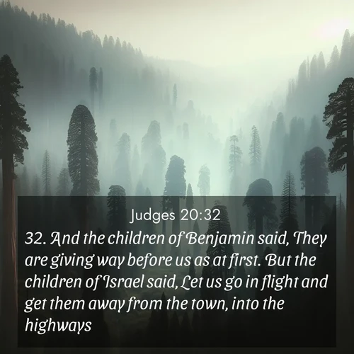 BasicEnglish Judges  ; image nature: image with the bible verse :And the children of Benjamin said, They are giving way before us as at first. But the children of Israel said, Let us go in flight and get them away from the town, into the highways. ; Discover tranquil Bible verse images enhanced with natural scenery like rippling brooks, snow-covered fields, and sunlit beaches. These free images are perfect for wallpapers or spiritual reflection. Share KJV Judges 20:32. Current verse is overlayed with the thematic nature scene : Ancient sequoias pierce through valley fog. Centuries of growth reach for filtered light. ; 20:32