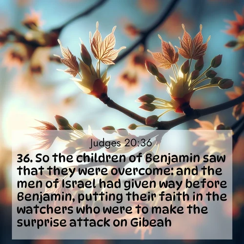 BasicEnglish Judges  ; image nature: image with the bible verse :So the children of Benjamin saw that they were overcome: and the men of Israel had given way before Benjamin, putting their faith in the watchers who were to make the surprise attack on Gibeah. ; Browse our library of beautiful Bible verse images, perfect for wallpapers or sharing. Each verse is paired with serene natural landscapes like misty mountains, calming beaches, and colorful sunsets. Download and enjoy verses such as KJV Judges 20:36. Current verse is overlayed with the thematic nature scene : Spring buds burst open on maple branches against a blue sky. ; 20:36