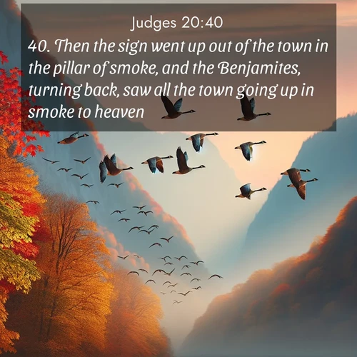 BasicEnglish Judges  ; image nature: image with the bible verse :Then the sign went up out of the town in the pillar of smoke, and the Benjamites, turning back, saw all the town going up in smoke to heaven. ; Admire stunning Bible verse images paired with photos of peaceful landscapes, such as foggy mornings, serene rivers, and blooming gardens. Download these free images and share verses like KJV Judges 20:40. Current verse is overlayed with the thematic nature scene : Wild geese arrow through autumn skies. Their calls echo off mountain walls. ; 20:40