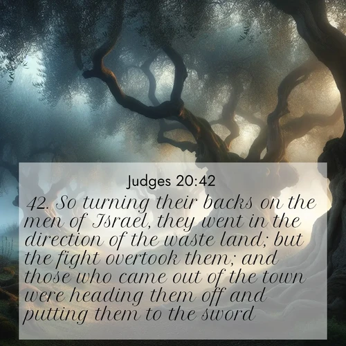 BasicEnglish Judges  ; image nature: image with the bible verse :So turning their backs on the men of Israel, they went in the direction of the waste land; but the fight overtook them; and those who came out of the town were heading them off and putting them to the sword. ; Admire our free collection of Bible verse images with beautiful landscapes like sunlit forests, rippling waters, and radiant dawns. Each verse, such as KJV Judges 20:42, is ready to download and share. Current verse is overlayed with the thematic nature scene : Mist rolls through an ancient olive grove at dawn. Each gnarled trunk tells stories of centuries past. ; 20:42