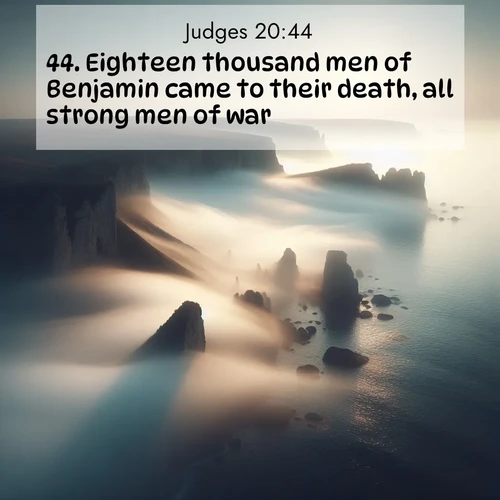 BasicEnglish Judges  ; image nature: image with the bible verse :Eighteen thousand men of Benjamin came to their death, all strong men of war. ; Browse a large collection of Bible verse images with photos showcasing the splendor of nature. Scenes of peaceful rivers, verdant valleys, and radiant skies enhance the inspiring verses. Each image reflects the serenity and joy of God&#039;s creation, with elegant text fonts. Download and share verses such as KJV Judges 20:44. Current verse is overlayed with the thematic nature scene : Coastal fog reveals and conceals seaside cliffs. ; 20:44