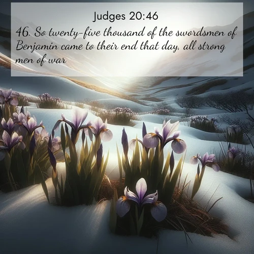 BasicEnglish Judges  ; image nature: image with the bible verse :So twenty-five thousand of the swordsmen of Benjamin came to their end that day, all strong men of war. ; Dive into our collection of Bible verses paired with coastal scenes, featuring calming waves, infinite beaches, and reflections of the sun on the water. These images evoke the peace and beauty of God. Share verses like KJV Judges 20:46. Current verse is overlayed with the thematic nature scene : Wild irises pierce winter&#039;s last snow. Alpine light sets their petals ablaze. ; 20:46