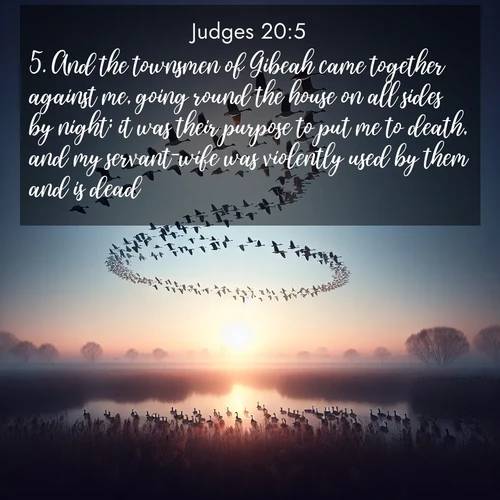 BasicEnglish Judges  ; image nature: image with the bible verse :And the townsmen of Gibeah came together against me, going round the house on all sides by night; it was their purpose to put me to death, and my servant-wife was violently used by them and is dead. ; Browse a gallery of Bible verses paired with summer scenes, such as golden wheat fields, bright skies, and sunny beaches. These images convey the joy and warmth of God&#039;s creation. Download and share verses like KJV Judges 20:5. Current verse is overlayed with the thematic nature scene : Wild geese arrow through dawn sky. Their calls wake sleeping marshes. ; 20:5