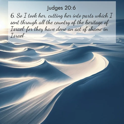 BasicEnglish Judges  ; image nature: image with the bible verse :So I took her, cutting her into parts which I sent through all the country of the heritage of Israel: for they have done an act of shame in Israel. ; Browse our library of beautiful Bible verse images, perfect for wallpapers or sharing. Each verse is paired with serene natural landscapes like misty mountains, calming beaches, and colorful sunsets. Download and enjoy verses such as KJV Judges 20:6. Current verse is overlayed with the thematic nature scene : Winter winds sculpt snow into graceful dunes across the tundra. ; 20:6