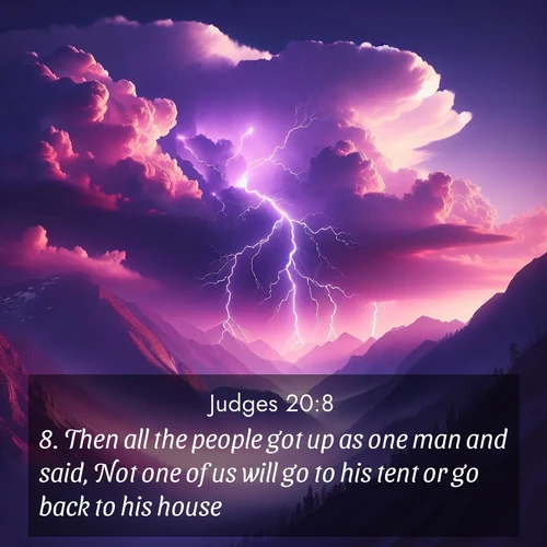 BasicEnglish Judges  ; image nature: image with the bible verse :Then all the people got up as one man and said, Not one of us will go to his tent or go back to his house: ; Browse our collection of vibrant Bible verse images set against calming backdrops like tropical shores, quiet woods, and majestic mountains. Download free wallpapers featuring KJV Judges 20:8. Current verse is overlayed with the thematic nature scene : Jagged lightning splits purple storm clouds. Thunder echoes through mountain canyons. ; 20:8