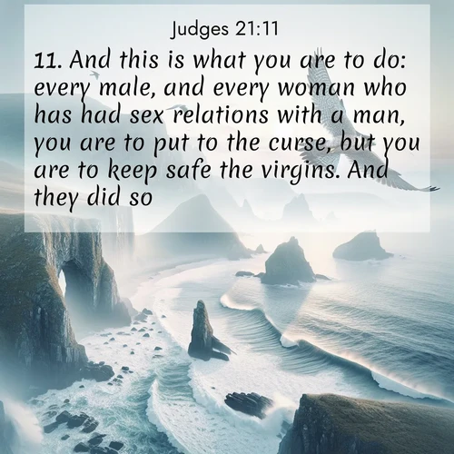 BasicEnglish Judges  ; image nature: image with the bible verse :And this is what you are to do: every male, and every woman who has had sex relations with a man, you are to put to the curse, but you are to keep safe the virgins. And they did so. ; Explore winter-themed Bible verse images illustrated by snowy mountains, frost-covered branches, and clear skies. These landscapes reflect divine purity and peace. Download verses like KJV Judges 21:11. Current verse is overlayed with the thematic nature scene : A peregrine falcon rides thermal currents above coastal cliffs. Waves crash endlessly against the rocks below. ; 21:11