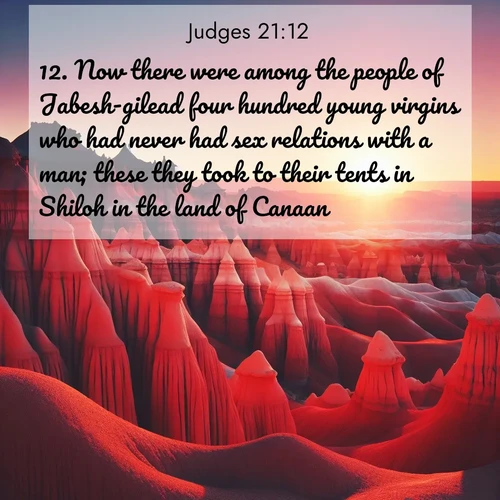 BasicEnglish Judges  ; image nature: image with the bible verse :Now there were among the people of Jabesh-gilead four hundred young virgins who had never had sex relations with a man; these they took to their tents in Shiloh in the land of Canaan. ; Admire our free collection of Bible verse images with beautiful landscapes like sunlit forests, rippling waters, and radiant dawns. Each verse, such as KJV Judges 21:12, is ready to download and share. Current verse is overlayed with the thematic nature scene : Wind-carved hoodoos stand like sentinels in the painted desert. Their red-rock spires catch the last rays of sunset. ; 21:12