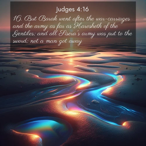 BasicEnglish Judges  ; image nature: image with the bible verse :But Barak went after the war-carriages and the army as far as Harosheth of the Gentiles; and all Sisera&#039;s army was put to the sword; not a man got away. ; Dive into our collection of Bible verses paired with coastal scenes, featuring calming waves, infinite beaches, and reflections of the sun on the water. These images evoke the peace and beauty of God. Share verses like KJV Judges 4:16. Current verse is overlayed with the thematic nature scene : Tidal pools reflect sunset colors at low tide. ; 4:16
