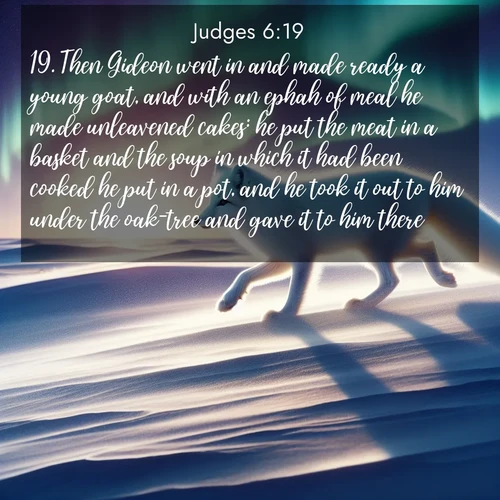 BasicEnglish Judges  ; image nature: image with the bible verse :Then Gideon went in and made ready a young goat, and with an ephah of meal he made unleavened cakes: he put the meat in a basket and the soup in which it had been cooked he put in a pot, and he took it out to him under the oak-tree and gave it to him there. ; Explore Bible verses combined with serene beach photos, desert dunes, and infinite skies, highlighting God&#039;s majesty in every landscape. Download and share inspiring verses like KJV Judges 6:19. Current verse is overlayed with the thematic nature scene : An arctic fox hunts across windswept tundra. Northern lights paint its white coat in pastels. ; 6:19