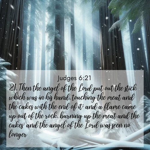 BasicEnglish Judges  ; image nature: image with the bible verse :Then the angel of the Lord put out the stick which was in his hand, touching the meat and the cakes with the end of it; and a flame came up out of the rock, burning up the meat and the cakes: and the angel of the Lord was seen no longer. ; Download Bible verse images featuring vibrant photos of nature, from snowy landscapes to golden deserts. These free images are perfect for phone wallpapers, desktop backgrounds, or sharing. Verses include KJV Judges 6:21. Current verse is overlayed with the thematic nature scene : Snow falls silently on ancient redwoods. Shafts of light pierce through to illuminate the forest floor. ; 6:21