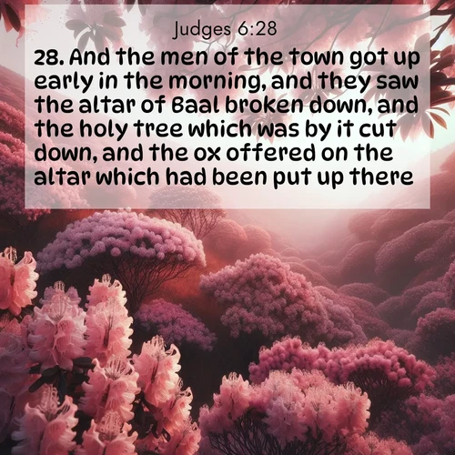 BasicEnglish Judges  ; image nature: image with the bible verse :And the men of the town got up early in the morning, and they saw the altar of Baal broken down, and the holy tree which was by it cut down, and the ox offered on the altar which had been put up there. ; Browse a large collection of Bible verse images with photos showcasing the splendor of nature. Scenes of peaceful rivers, verdant valleys, and radiant skies enhance the inspiring verses. Each image reflects the serenity and joy of God&#039;s creation, with elegant text fonts. Download and share verses such as KJV Judges 6:28. Current verse is overlayed with the thematic nature scene : Mountain laurel blooms paint hillsides pink. Spring breezes carry their honey scent. ; 6:28
