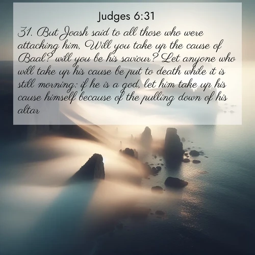 BasicEnglish Judges  ; image nature: image with the bible verse :But Joash said to all those who were attacking him, Will you take up the cause of Baal? will you be his saviour? Let anyone who will take up his cause be put to death while it is still morning: if he is a god, let him take up his cause himself because of the pulling down of his altar. ; Browse our selection of stunning Bible verse images featuring unique natural scenes like fiery autumn forests, serene meadows, and starlit skies. Download and share verses like KJV Judges 6:31 for free. Current verse is overlayed with the thematic nature scene : Coastal fog reveals and conceals seaside cliffs. ; 6:31