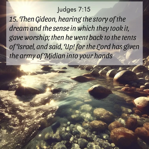 BasicEnglish Judges  ; image nature: image with the bible verse :Then Gideon, hearing the story of the dream and the sense in which they took it, gave worship; then he went back to the tents of Israel, and said, Up! for the Lord has given the army of Midian into your hands. ; Discover Bible verse images capturing the warmth of summer, with beach landscapes, sunlit fields, and clear skies. These bright scenes reflect divine joy. Share verses like KJV Judges 7:15. Current verse is overlayed with the thematic nature scene : Mountain streams sing ancient songs. Sunlight dances through clear pools. ; 7:15