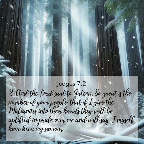 BasicEnglish Judges  ; image nature: image with the bible verse :And the Lord said to Gideon, So great is the number of your people, that if I give the Midianites into their hands they will be uplifted in pride over me and will say, I myself have been my saviour. ; Dive into our collection of Bible verse images beautifully illustrated with beach photos, featuring gentle waves, sunsets over the sea, and sandy shores. These scenes evoke the peace and majesty of God. Download and share inspiring verses like KJV Judges 7:2. Current verse is overlayed with the thematic nature scene : Snow falls silently on ancient redwoods. Shafts of light pierce through to illuminate the forest floor. ; 7:2