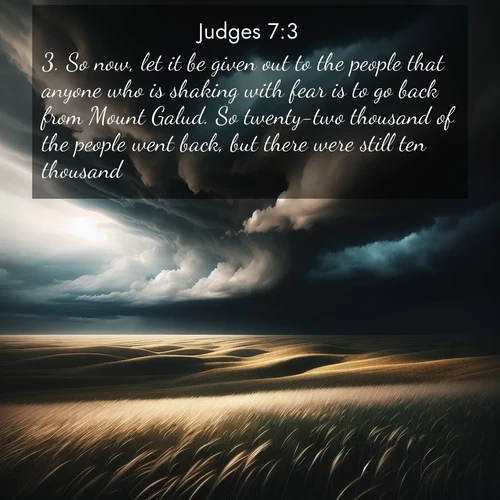 BasicEnglish Judges  ; image nature: image with the bible verse :So now, let it be given out to the people that anyone who is shaking with fear is to go back from Mount Galud. So twenty-two thousand of the people went back, but there were still ten thousand. ; Admire Bible images evoking autumn, with warm colors of fallen leaves, harvested fields, and tranquil woods. These inspiring landscapes reflect the transition and beauty of God&#039;s creation. Download verses like KJV Judges 7:3. Current verse is overlayed with the thematic nature scene : Storm clouds gather over windswept grasslands, prairie grass rippling like waves beneath the darkening sky. ; 7:3