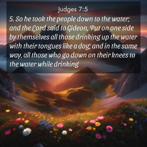 BasicEnglish Judges  ; image nature: image with the bible verse :So he took the people down to the water; and the Lord said to Gideon, Put on one side by themselves all those drinking up the water with their tongues like a dog; and in the same way, all those who go down on their knees to the water while drinking. ; Explore an inspiring selection of Bible verse images adorned with nature photos, such as starry skies, verdant hills, and golden beaches. Each image reflects the peace and beauty of God&#039;s creation with vibrant colors and varied fonts. Share uplifting verses like KJV Judges 7:5. Current verse is overlayed with the thematic nature scene : Jagged peaks pierce through low-hanging clouds at sunrise. Alpine flowers dot the meadow below with splashes of color. ; 7:5