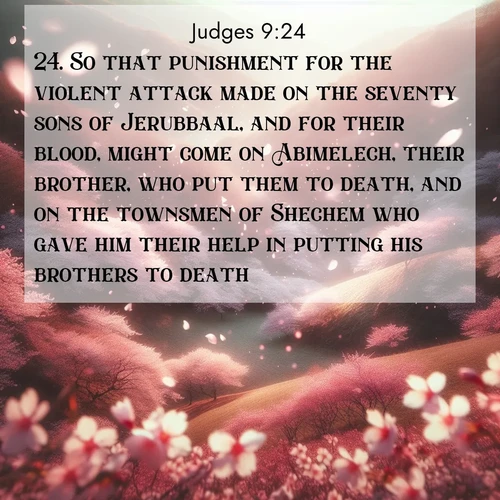 BasicEnglish Judges  ; image nature: image with the bible verse :So that punishment for the violent attack made on the seventy sons of Jerubbaal, and for their blood, might come on Abimelech, their brother, who put them to death, and on the townsmen of Shechem who gave him their help in putting his brothers to death. ; Download stunning Bible verse images paired with nature scenes like rolling clouds, sparkling waters, and vibrant flower fields. These free images are perfect for spiritual reflection or wallpaper use. Share KJV Judges 9:24. Current verse is overlayed with the thematic nature scene : Cherry blossoms blanket the hillside in soft pink snow, swirling through the air like nature&#039;s confetti. ; 9:24