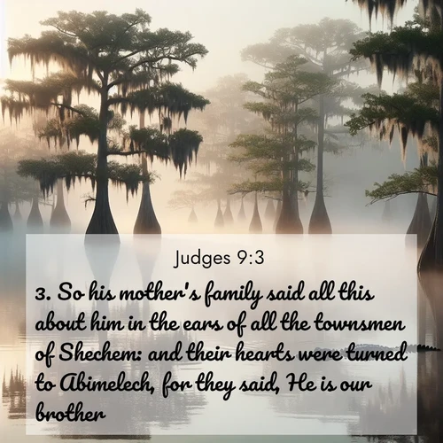 BBE Judges 9:3 overlaying nature image scene: Morning fog clings to gnarled cypress trees in the swamp. An alligator glides silently through the dark water.;3. So his mother's family said all this about him in the ears of all the townsmen of Shechem: and their hearts were turned to Abimelech, for they said, He is our brother.