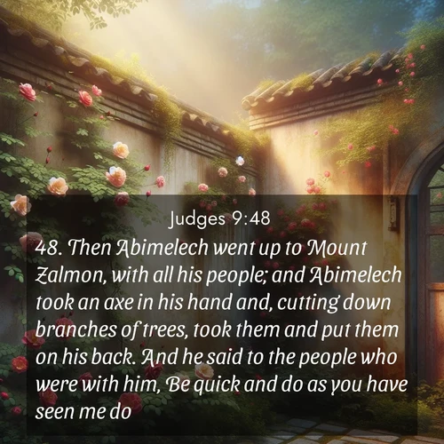 BasicEnglish Judges  ; image nature: image with the bible verse :Then Abimelech went up to Mount Zalmon, with all his people; and Abimelech took an axe in his hand and, cutting down branches of trees, took them and put them on his back. And he said to the people who were with him, Be quick and do as you have seen me do. ; Explore an inspiring selection of Bible verse images adorned with nature photos, such as starry skies, verdant hills, and golden beaches. Each image reflects the peace and beauty of God&#039;s creation with vibrant colors and varied fonts. Share uplifting verses like KJV Judges 9:48. Current verse is overlayed with the thematic nature scene : Wild roses climb abandoned walls. Time stands still in secret gardens. ; 9:48
