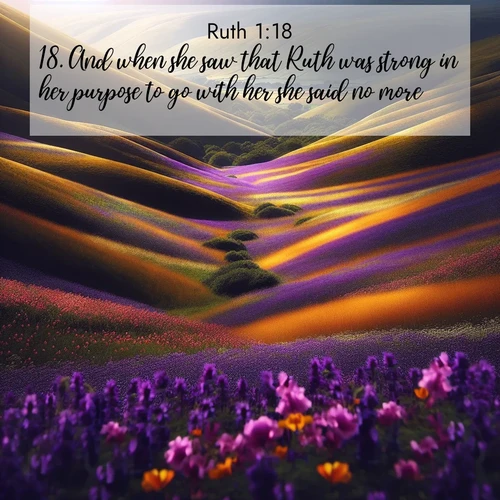 BasicEnglish Ruth  ; image nature: image with the bible verse :And when she saw that Ruth was strong in her purpose to go with her she said no more. ; Browse a gallery of Bible verses paired with summer scenes, such as golden wheat fields, bright skies, and sunny beaches. These images convey the joy and warmth of God&#039;s creation. Download and share verses like KJV Ruth 1:18. Current verse is overlayed with the thematic nature scene : Spring wildflowers carpet rolling hills in purple and gold. ; 1:18