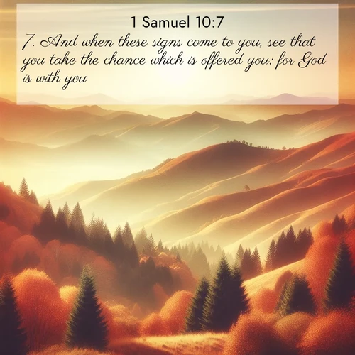 BasicEnglish 1 Samuel  ; image nature: image with the bible verse :And when these signs come to you, see that you take the chance which is offered you; for God is with you. ; Browse our collection of Bible verses paired with captivating photos of God’s creation, like crystal-clear lakes, majestic cliffs, and colorful skies. All images are free for download and sharing. Verse examples include KJV 1 Samuel 10:7. Current verse is overlayed with the thematic nature scene : Autumn colors paint hillsides in warm earth tones. ; 10:7