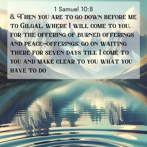 BasicEnglish 1 Samuel  ; image nature: image with the bible verse :Then you are to go down before me to Gilgal, where I will come to you, for the offering of burned offerings and peace-offerings: go on waiting there for seven days till I come to you and make clear to you what you have to do. ; Admire Bible images evoking autumn, with warm colors of fallen leaves, harvested fields, and tranquil woods. These inspiring landscapes reflect the transition and beauty of God&#039;s creation. Download verses like KJV 1 Samuel 10:8. Current verse is overlayed with the thematic nature scene : Mountain lakes mirror perfect peaks. Wind ripples shatter reflections. ; 10:8