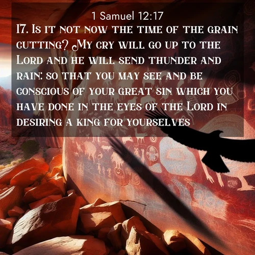 BasicEnglish 1 Samuel  ; image nature: image with the bible verse :Is it not now the time of the grain cutting? My cry will go up to the Lord and he will send thunder and rain: so that you may see and be conscious of your great sin which you have done in the eyes of the Lord in desiring a king for yourselves. ; Explore beautiful Bible verse images paired with serene natural settings, such as calm seas, snowy paths, and verdant hills. Each image is free to download for your spiritual inspiration. Share KJV 1 Samuel 12:17. Current verse is overlayed with the thematic nature scene : Ancient petroglyphs weather on red canyon walls. A circling hawk&#039;s shadow passes over the timeless art. ; 12:17