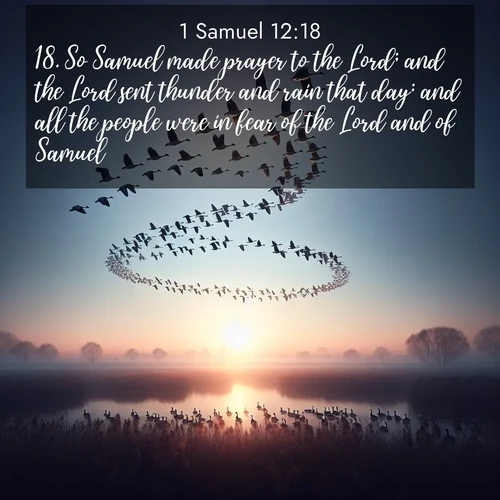 BasicEnglish 1 Samuel  ; image nature: image with the bible verse :So Samuel made prayer to the Lord; and the Lord sent thunder and rain that day: and all the people were in fear of the Lord and of Samuel. ; Admire our gallery of Bible verse images paired with serene nature photography, featuring starlit skies, golden sands, and blooming wildflowers. Download and share verses like KJV 1 Samuel 12:18. Current verse is overlayed with the thematic nature scene : Wild geese arrow through dawn sky. Their calls wake sleeping marshes. ; 12:18