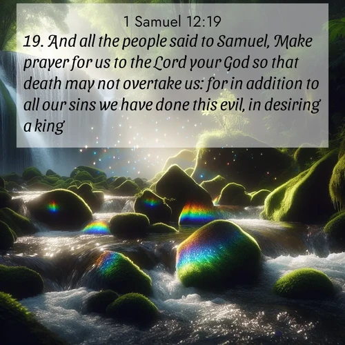 BasicEnglish 1 Samuel  ; image nature: image with the bible verse :And all the people said to Samuel, Make prayer for us to the Lord your God so that death may not overtake us: for in addition to all our sins we have done this evil, in desiring a king. ; Explore our vast collection of images featuring beautifully illustrated Bible verses accompanied by nature photos. Discover inspiring and motivating verses paired with soothing landscapes, like shimmering lakes, majestic mountains, and lush forests. Our images highlight the peaceful beauty of God&#039;s creation with vibrant colors and varied fonts. Download and share verse images like KJV 1 Samuel 12:19. Current verse is overlayed with the thematic nature scene : Rainbow prisms dance in a waterfall&#039;s spray. Moss glows emerald in filtered light. ; 12:19