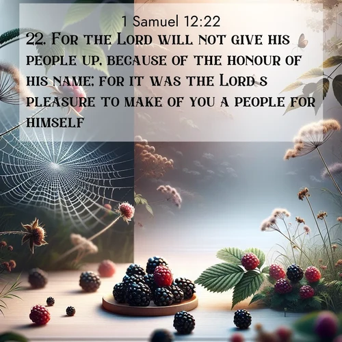 BasicEnglish 1 Samuel  ; image nature: image with the bible verse :For the Lord will not give his people up, because of the honour of his name; for it was the Lord&#039;s pleasure to make of you a people for himself. ; Discover a gallery of Bible verse images showcasing the beauty of autumn, with golden leaves, red forests, and peaceful fields bathed in soft light. These soothing scenes are perfect for accompanying inspiring verses like KJV 1 Samuel 12:22. Current verse is overlayed with the thematic nature scene : Wild blackberries ripen in secret hollows. Morning spider webs catch dew like diamonds. ; 12:22