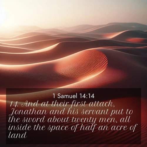 BasicEnglish 1 Samuel  ; image nature: image with the bible verse :And at their first attack, Jonathan and his servant put to the sword about twenty men, all inside the space of half an acre of land. ; Explore Bible verses paired with beach photos, where waves gently crash on the sand and the sky glows with pastel hues at sunset. These scenes convey deep serenity. Download verses like KJV 1 Samuel 14:14. Current verse is overlayed with the thematic nature scene : Desert wind sculpts abstract patterns in red sand. ; 14:14
