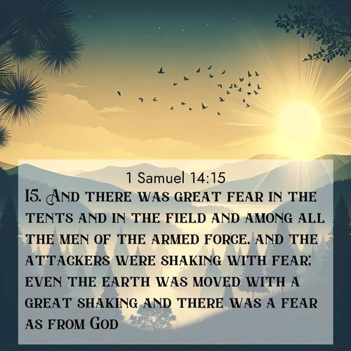 BasicEnglish 1 Samuel  ; image nature: image with the bible verse :And there was great fear in the tents and in the field and among all the men of the armed force, and the attackers were shaking with fear; even the earth was moved with a great shaking and there was a fear as from God. ; Admire Bible verse images featuring tranquil rivers, golden fields, and starry heavens. These free-to-download images make inspiring wallpapers or thoughtful gifts. Download KJV 1 Samuel 14:15 now. Current verse is overlayed with the thematic nature scene : Morning mist reveals hidden valleys. Birdsong heralds the dawn. ; 14:15