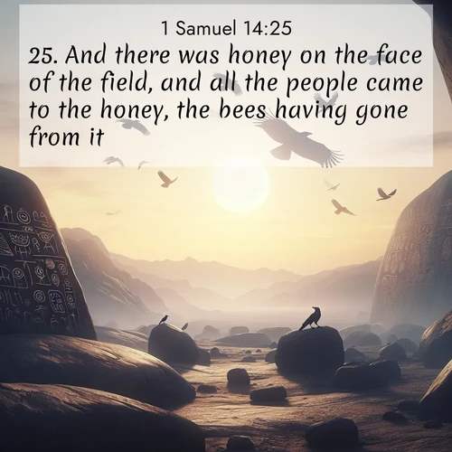 BasicEnglish 1 Samuel  ; image nature: image with the bible verse :And there was honey on the face of the field, and all the people came to the honey, the bees having gone from it; ; Discover beautiful Bible verse images enriched with natural landscapes, from serene beaches to cascading waterfalls. All images are free and ready to download. Share verses such as KJV 1 Samuel 14:25. Current verse is overlayed with the thematic nature scene : Desert petroglyphs tell ancient stories. Ravens soar past wearing shadows for wings. ; 14:25