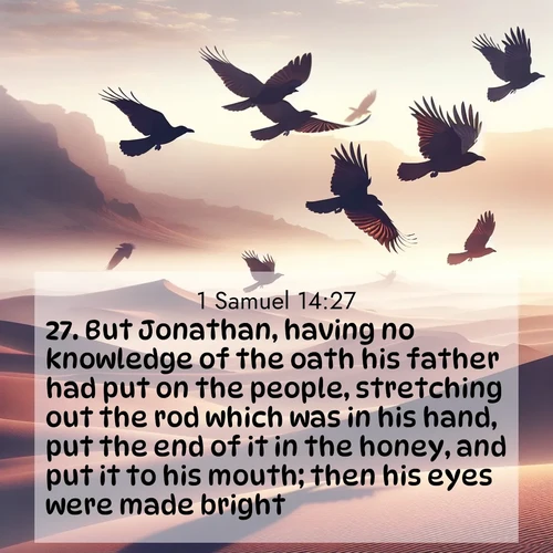 BasicEnglish 1 Samuel  ; image nature: image with the bible verse :But Jonathan, having no knowledge of the oath his father had put on the people, stretching out the rod which was in his hand, put the end of it in the honey, and put it to his mouth; then his eyes were made bright. ; Download Bible verse images paired with breathtaking nature photos like golden deserts, shimmering seas, and blossoming orchards. These high-quality, free images are perfect for wallpapers or sharing. Verses include KJV 1 Samuel 14:27. Current verse is overlayed with the thematic nature scene : Desert ravens soar on thermal currents. Their wings wear shadows like cloaks. ; 14:27
