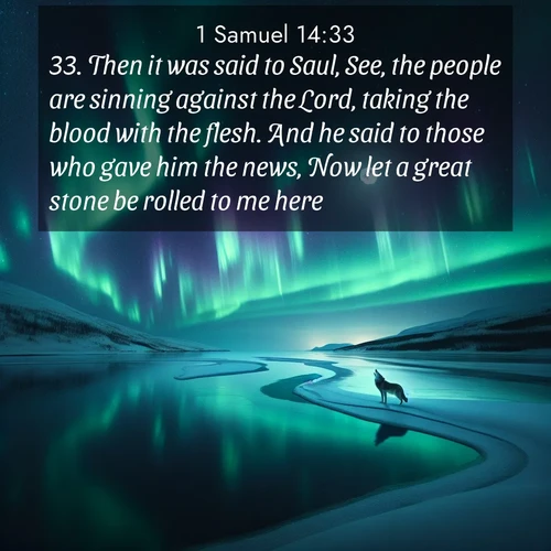 BasicEnglish 1 Samuel  ; image nature: image with the bible verse :Then it was said to Saul, See, the people are sinning against the Lord, taking the blood with the flesh. And he said to those who gave him the news, Now let a great stone be rolled to me here. ; Admire our free collection of Bible verse images with beautiful landscapes like sunlit forests, rippling waters, and radiant dawns. Each verse, such as KJV 1 Samuel 14:33, is ready to download and share. Current verse is overlayed with the thematic nature scene : Northern lights dance across a frozen lake in ribbons of green and purple. A lone wolf howls from the distant shore. ; 14:33