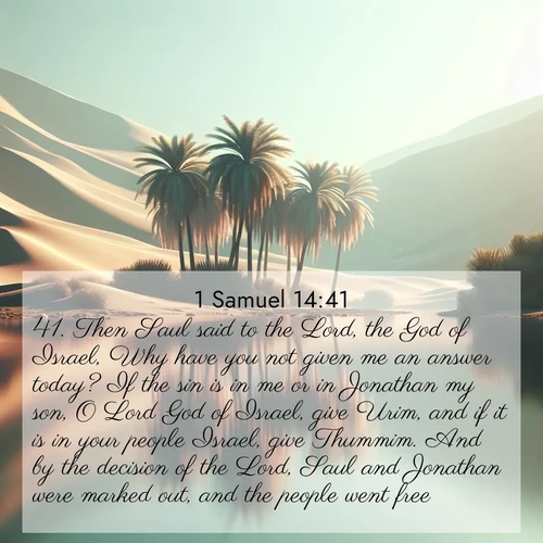 BasicEnglish 1 Samuel  ; image nature: image with the bible verse :Then Saul said to the Lord, the God of Israel, Why have you not given me an answer today? If the sin is in me or in Jonathan my son, O Lord God of Israel, give Urim, and if it is in your people Israel, give Thummim. And by the decision of the Lord, Saul and Jonathan were marked out, and the people went free. ; Admire Bible verse images capturing the beauty of beaches, with turquoise waters, palm trees, and peaceful shores. These soothing scenes reflect God&#039;s serenity and majesty. Download and share verses like KJV 1 Samuel 14:41. Current verse is overlayed with the thematic nature scene : A desert oasis shimmers in the midday heat, palm fronds rustling above still waters. ; 14:41