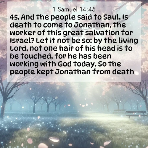 BasicEnglish 1 Samuel  ; image nature: image with the bible verse :And the people said to Saul, Is death to come to Jonathan, the worker of this great salvation for Israel? Let it not be so: by the living Lord, not one hair of his head is to be touched, for he has been working with God today. So the people kept Jonathan from death. ; Dive into our collection of Bible verses paired with breathtaking desert landscapes, featuring infinite dunes, shaded oases, and desert sunsets. These images highlight the majestic grandeur of God&#039;s creation. Download and share verses like KJV 1 Samuel 14:45. Current verse is overlayed with the thematic nature scene : Spring rain falls on cherry trees in full bloom, petals drifting like snow. ; 14:45
