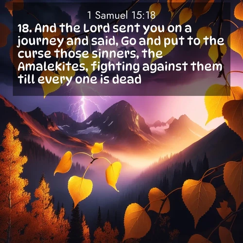 BasicEnglish 1 Samuel  ; image nature: image with the bible verse :And the Lord sent you on a journey and said, Go and put to the curse those sinners, the Amalekites, fighting against them till every one is dead. ; Discover a gallery of Bible verse images showcasing the beauty of autumn, with golden leaves, red forests, and peaceful fields bathed in soft light. These soothing scenes are perfect for accompanying inspiring verses like KJV 1 Samuel 15:18. Current verse is overlayed with the thematic nature scene : Aspen leaves quake golden against purple storm clouds. Lightning flickers between mountain peaks. ; 15:18