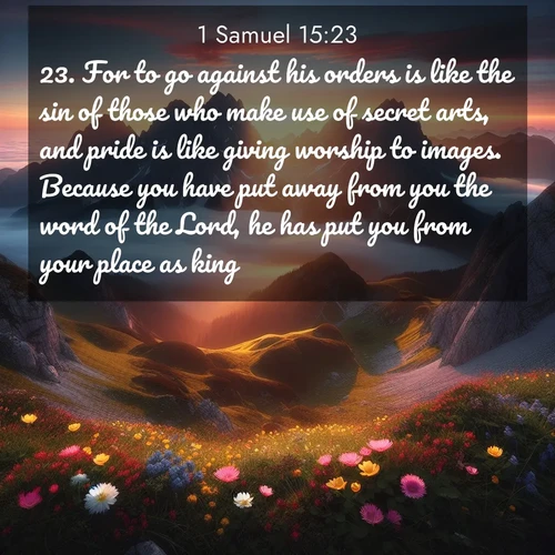 BasicEnglish 1 Samuel  ; image nature: image with the bible verse :For to go against his orders is like the sin of those who make use of secret arts, and pride is like giving worship to images. Because you have put away from you the word of the Lord, he has put you from your place as king. ; Dive into our collection of Bible verses paired with breathtaking desert landscapes, featuring infinite dunes, shaded oases, and desert sunsets. These images highlight the majestic grandeur of God&#039;s creation. Download and share verses like KJV 1 Samuel 15:23. Current verse is overlayed with the thematic nature scene : Jagged peaks pierce through low-hanging clouds at sunrise. Alpine flowers dot the meadow below with splashes of color. ; 15:23