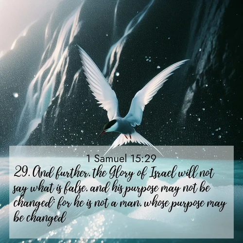 BasicEnglish 1 Samuel  ; image nature: image with the bible verse :And further, the Glory of Israel will not say what is false, and his purpose may not be changed: for he is not a man, whose purpose may be changed. ; Discover our curated gallery of Bible verse images with breathtaking scenery, from tranquil deserts to lush green pastures. Perfect for phone wallpapers or sharing online. Download verses like KJV 1 Samuel 15:29. Current verse is overlayed with the thematic nature scene : Arctic terns dive through sea spray above turquoise glacial meltwater. Their white wings flash silver against obsidian cliffs. ; 15:29