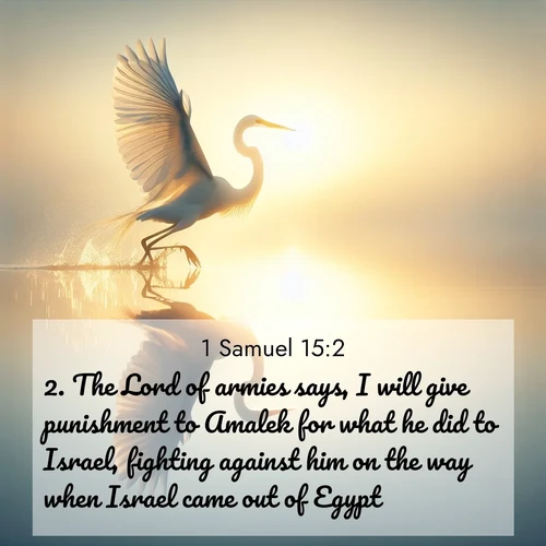 BasicEnglish 1 Samuel  ; image nature: image with the bible verse :The Lord of armies says, I will give punishment to Amalek for what he did to Israel, fighting against him on the way when Israel came out of Egypt. ; Discover Bible images capturing the splendor of deserts, with golden dunes, vast skies, and peaceful oases. These landscapes highlight the grandeur and serenity of God&#039;s creation. Share verses like KJV 1 Samuel 15:2. Current verse is overlayed with the thematic nature scene : A great egret lifts from mirror-still water. Sunrise sets its wings ablaze. ; 15:2