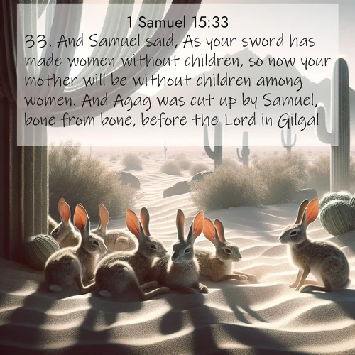 BasicEnglish 1 Samuel  ; image nature: image with the bible verse :And Samuel said, As your sword has made women without children, so now your mother will be without children among women. And Agag was cut up by Samuel, bone from bone, before the Lord in Gilgal. ; Discover our unique collection of Bible verse images integrated with photos showcasing the majesty of nature, such as rocky mountains, ancient trees, and crystal-clear lakes. These images feature luminous colors and text in varied fonts, reflecting the harmony of God&#039;s creation. Download verses like KJV 1 Samuel 15:33. Current verse is overlayed with the thematic nature scene : Desert jackrabbits rest in cactus shade. Heat waves distort distant peaks. ; 15:33